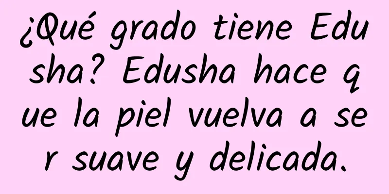 ¿Qué grado tiene Edusha? Edusha hace que la piel vuelva a ser suave y delicada.