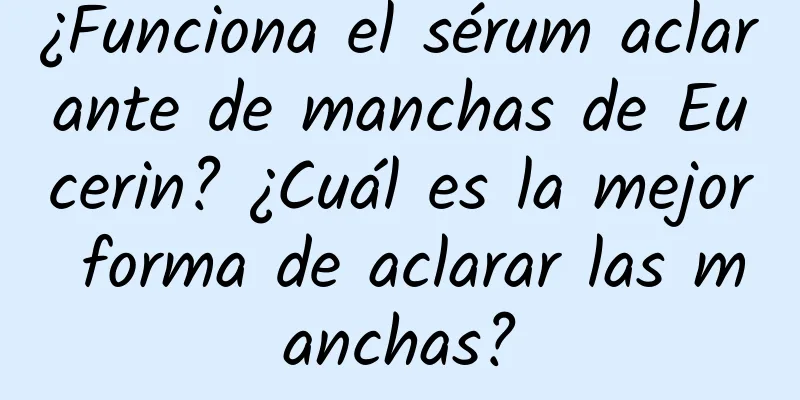 ¿Funciona el sérum aclarante de manchas de Eucerin? ¿Cuál es la mejor forma de aclarar las manchas?