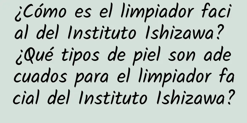 ¿Cómo es el limpiador facial del Instituto Ishizawa? ¿Qué tipos de piel son adecuados para el limpiador facial del Instituto Ishizawa?