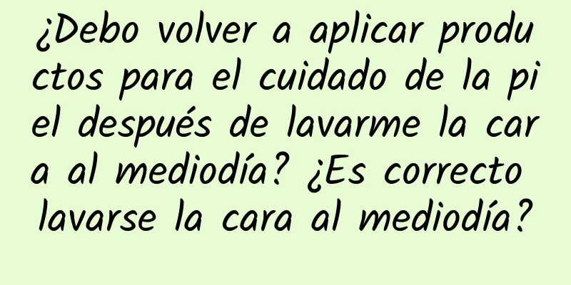 ¿Debo volver a aplicar productos para el cuidado de la piel después de lavarme la cara al mediodía? ¿Es correcto lavarse la cara al mediodía?