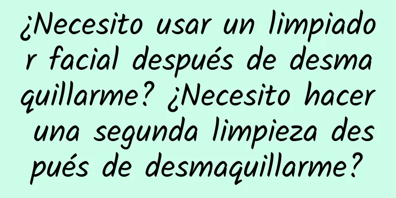 ¿Necesito usar un limpiador facial después de desmaquillarme? ¿Necesito hacer una segunda limpieza después de desmaquillarme?