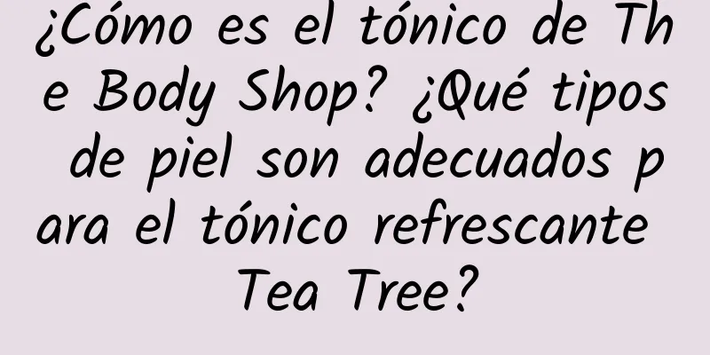 ¿Cómo es el tónico de The Body Shop? ¿Qué tipos de piel son adecuados para el tónico refrescante Tea Tree?