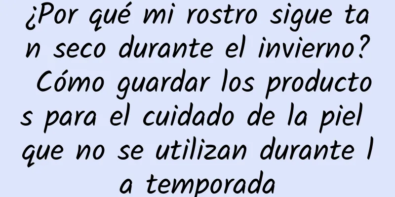 ¿Por qué mi rostro sigue tan seco durante el invierno? Cómo guardar los productos para el cuidado de la piel que no se utilizan durante la temporada
