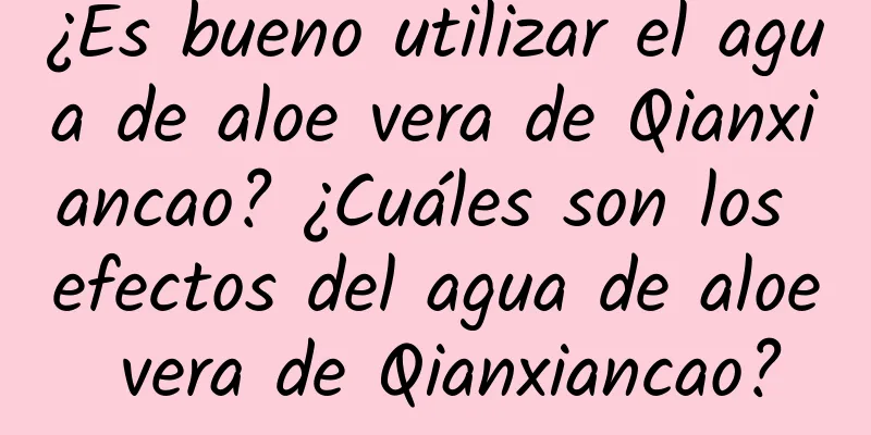 ¿Es bueno utilizar el agua de aloe vera de Qianxiancao? ¿Cuáles son los efectos del agua de aloe vera de Qianxiancao?