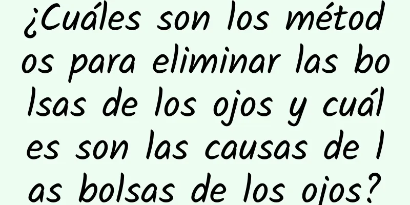 ¿Cuáles son los métodos para eliminar las bolsas de los ojos y cuáles son las causas de las bolsas de los ojos?