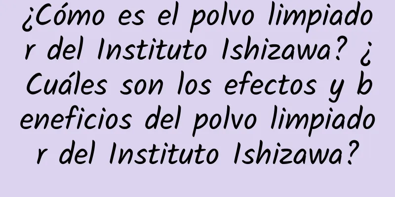 ¿Cómo es el polvo limpiador del Instituto Ishizawa? ¿Cuáles son los efectos y beneficios del polvo limpiador del Instituto Ishizawa?