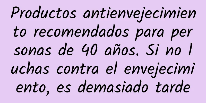 Productos antienvejecimiento recomendados para personas de 40 años. Si no luchas contra el envejecimiento, es demasiado tarde