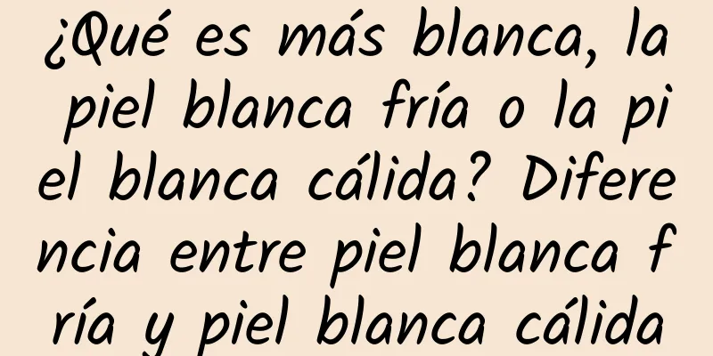 ¿Qué es más blanca, la piel blanca fría o la piel blanca cálida? Diferencia entre piel blanca fría y piel blanca cálida