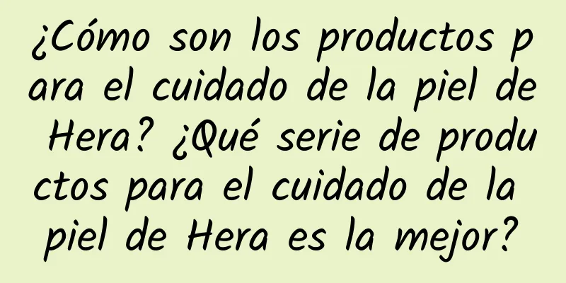 ¿Cómo son los productos para el cuidado de la piel de Hera? ¿Qué serie de productos para el cuidado de la piel de Hera es la mejor?