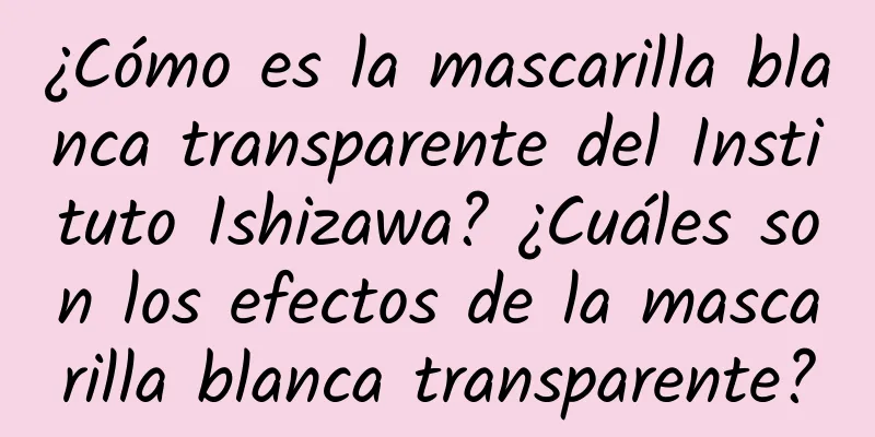 ¿Cómo es la mascarilla blanca transparente del Instituto Ishizawa? ¿Cuáles son los efectos de la mascarilla blanca transparente?