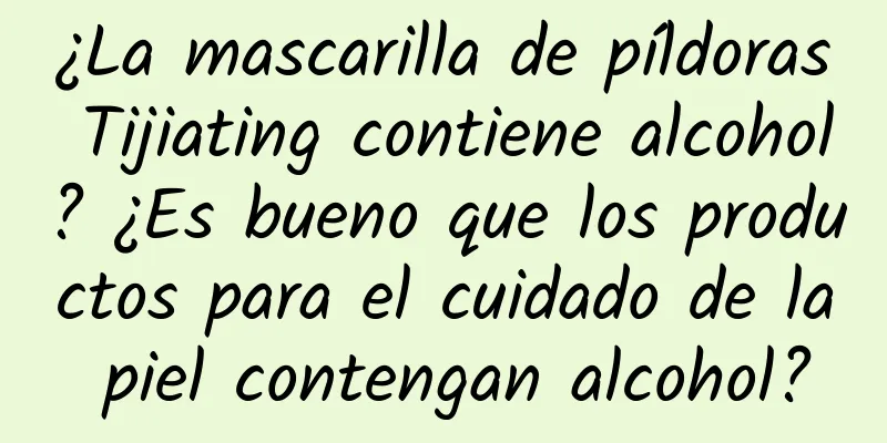 ¿La mascarilla de píldoras Tijiating contiene alcohol? ¿Es bueno que los productos para el cuidado de la piel contengan alcohol?