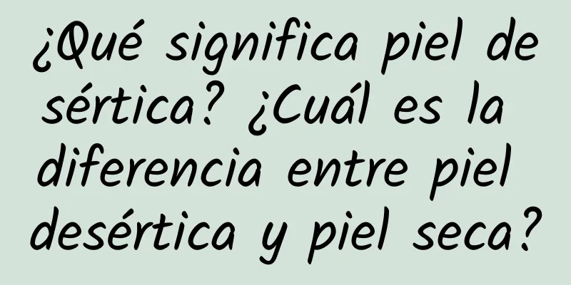 ¿Qué significa piel desértica? ¿Cuál es la diferencia entre piel desértica y piel seca?