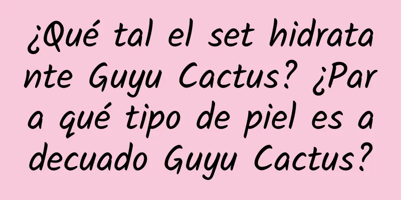 ¿Qué tal el set hidratante Guyu Cactus? ¿Para qué tipo de piel es adecuado Guyu Cactus?