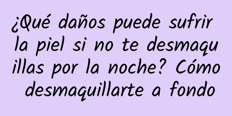 ¿Qué daños puede sufrir la piel si no te desmaquillas por la noche? Cómo desmaquillarte a fondo