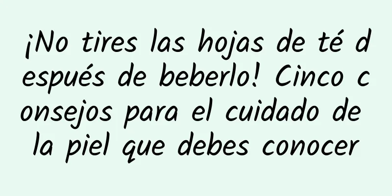 ¡No tires las hojas de té después de beberlo! Cinco consejos para el cuidado de la piel que debes conocer