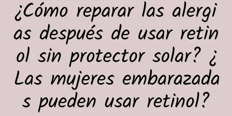 ¿Cómo reparar las alergias después de usar retinol sin protector solar? ¿Las mujeres embarazadas pueden usar retinol?