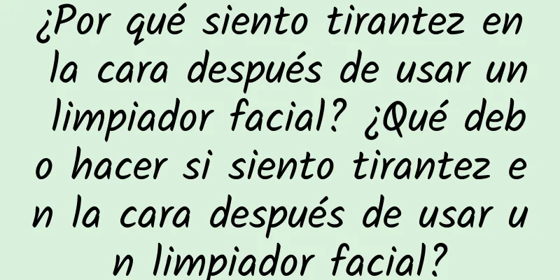 ¿Por qué siento tirantez en la cara después de usar un limpiador facial? ¿Qué debo hacer si siento tirantez en la cara después de usar un limpiador facial?