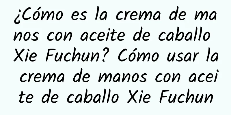 ¿Cómo es la crema de manos con aceite de caballo Xie Fuchun? Cómo usar la crema de manos con aceite de caballo Xie Fuchun