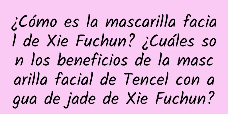 ¿Cómo es la mascarilla facial de Xie Fuchun? ¿Cuáles son los beneficios de la mascarilla facial de Tencel con agua de jade de Xie Fuchun?