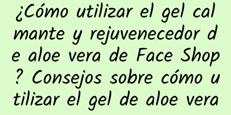 ¿Cómo utilizar el gel calmante y rejuvenecedor de aloe vera de Face Shop? Consejos sobre cómo utilizar el gel de aloe vera