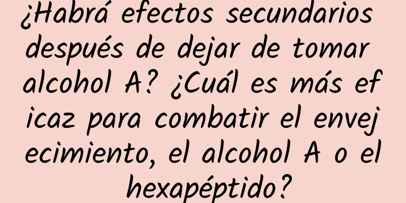 ¿Habrá efectos secundarios después de dejar de tomar alcohol A? ¿Cuál es más eficaz para combatir el envejecimiento, el alcohol A o el hexapéptido?