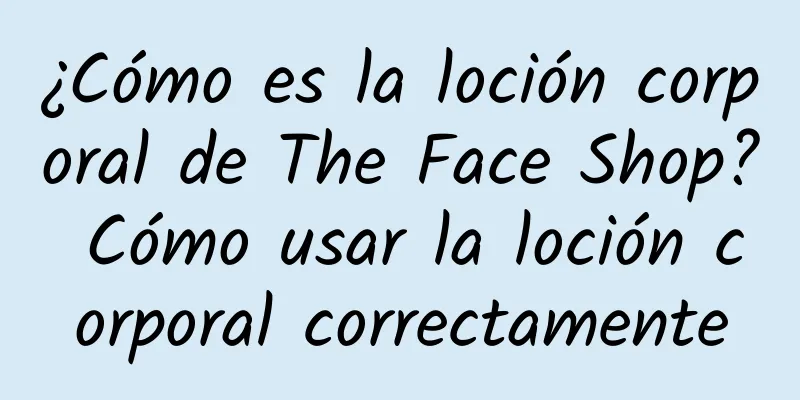 ¿Cómo es la loción corporal de The Face Shop? Cómo usar la loción corporal correctamente