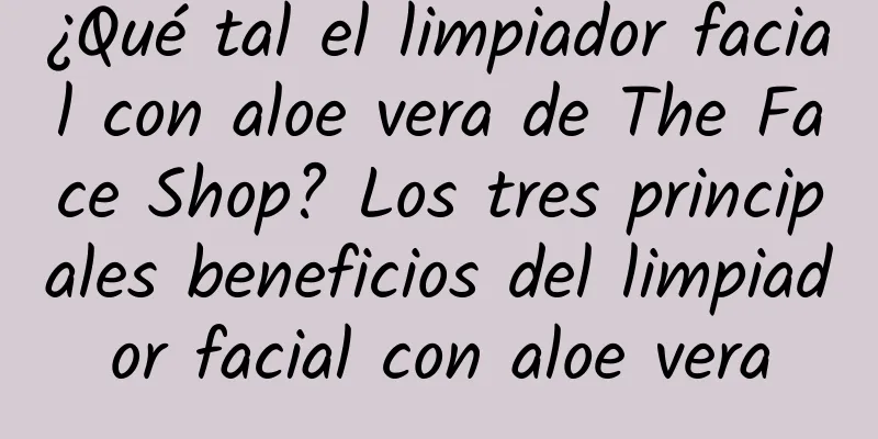 ¿Qué tal el limpiador facial con aloe vera de The Face Shop? Los tres principales beneficios del limpiador facial con aloe vera