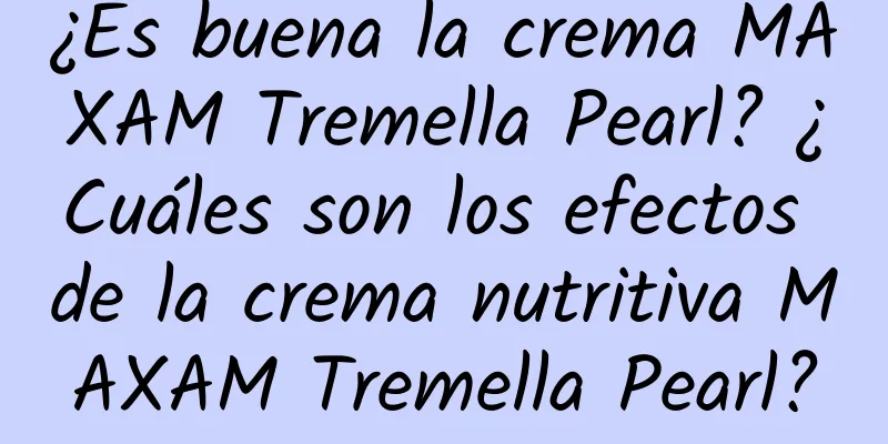 ¿Es buena la crema MAXAM Tremella Pearl? ¿Cuáles son los efectos de la crema nutritiva MAXAM Tremella Pearl?