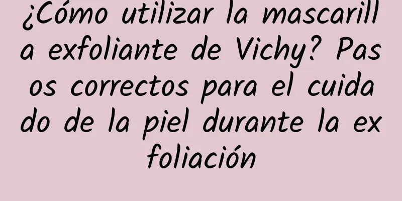 ¿Cómo utilizar la mascarilla exfoliante de Vichy? Pasos correctos para el cuidado de la piel durante la exfoliación