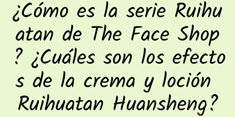 ¿Cómo es la serie Ruihuatan de The Face Shop? ¿Cuáles son los efectos de la crema y loción Ruihuatan Huansheng?