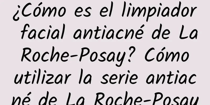 ¿Cómo es el limpiador facial antiacné de La Roche-Posay? Cómo utilizar la serie antiacné de La Roche-Posay