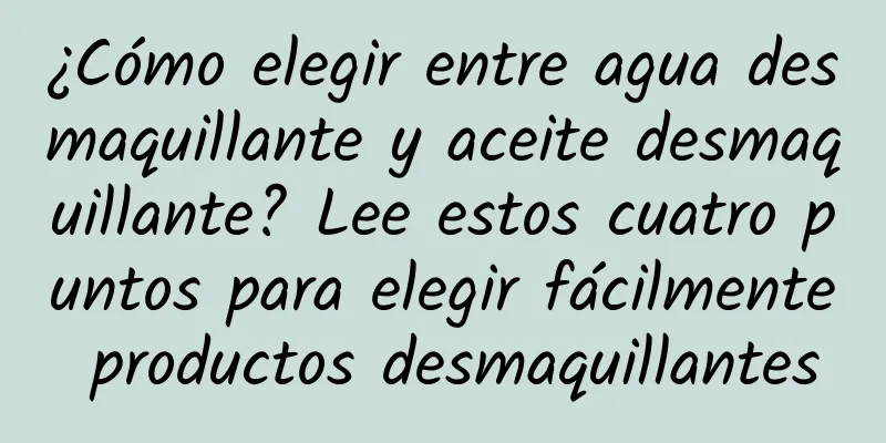 ¿Cómo elegir entre agua desmaquillante y aceite desmaquillante? Lee estos cuatro puntos para elegir fácilmente productos desmaquillantes