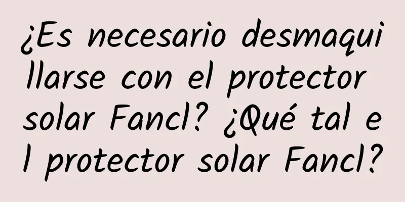 ¿Es necesario desmaquillarse con el protector solar Fancl? ¿Qué tal el protector solar Fancl?