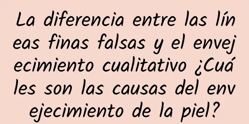 La diferencia entre las líneas finas falsas y el envejecimiento cualitativo ¿Cuáles son las causas del envejecimiento de la piel?