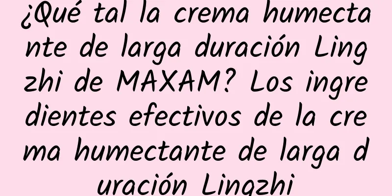 ¿Qué tal la crema humectante de larga duración Lingzhi de MAXAM? Los ingredientes efectivos de la crema humectante de larga duración Lingzhi