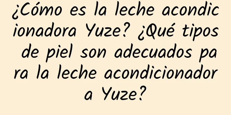 ¿Cómo es la leche acondicionadora Yuze? ¿Qué tipos de piel son adecuados para la leche acondicionadora Yuze?