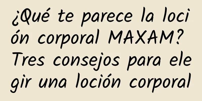 ¿Qué te parece la loción corporal MAXAM? Tres consejos para elegir una loción corporal