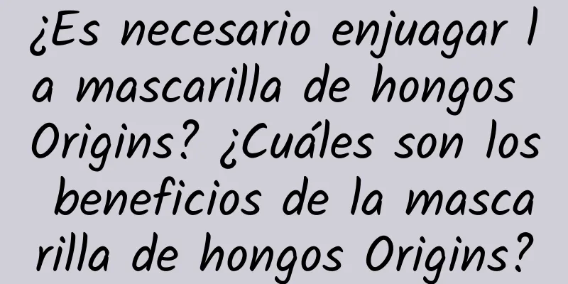 ¿Es necesario enjuagar la mascarilla de hongos Origins? ¿Cuáles son los beneficios de la mascarilla de hongos Origins?