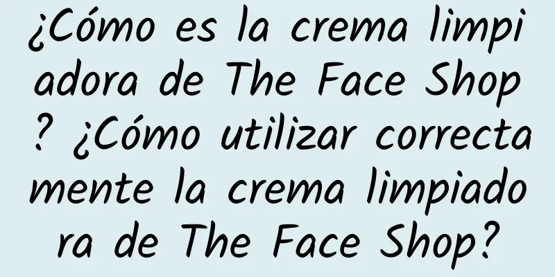 ¿Cómo es la crema limpiadora de The Face Shop? ¿Cómo utilizar correctamente la crema limpiadora de The Face Shop?