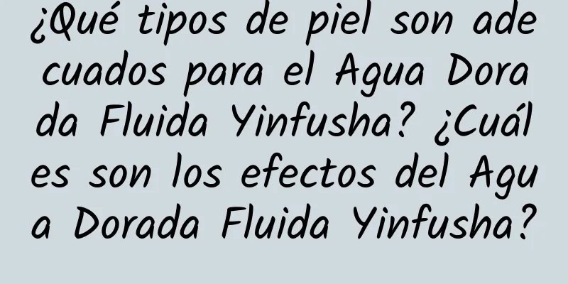 ¿Qué tipos de piel son adecuados para el Agua Dorada Fluida Yinfusha? ¿Cuáles son los efectos del Agua Dorada Fluida Yinfusha?