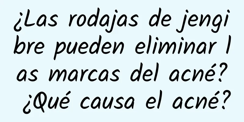 ¿Las rodajas de jengibre pueden eliminar las marcas del acné? ¿Qué causa el acné?