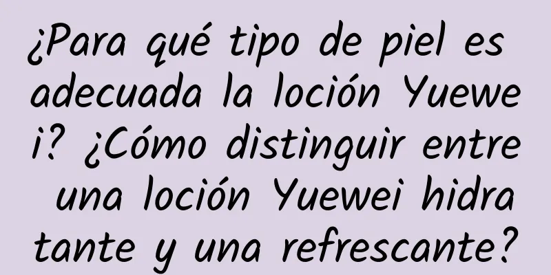 ¿Para qué tipo de piel es adecuada la loción Yuewei? ¿Cómo distinguir entre una loción Yuewei hidratante y una refrescante?