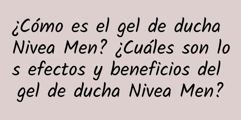 ¿Cómo es el gel de ducha Nivea Men? ¿Cuáles son los efectos y beneficios del gel de ducha Nivea Men?