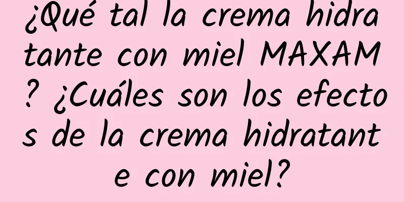 ¿Qué tal la crema hidratante con miel MAXAM? ¿Cuáles son los efectos de la crema hidratante con miel?