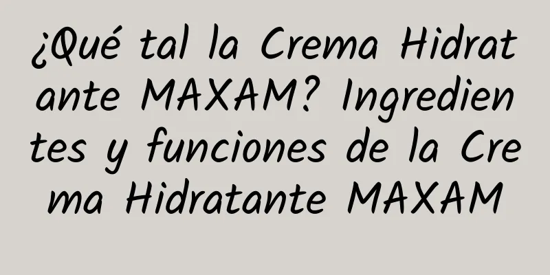 ¿Qué tal la Crema Hidratante MAXAM? Ingredientes y funciones de la Crema Hidratante MAXAM