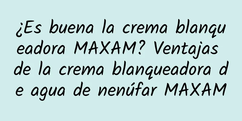 ¿Es buena la crema blanqueadora MAXAM? Ventajas de la crema blanqueadora de agua de nenúfar MAXAM