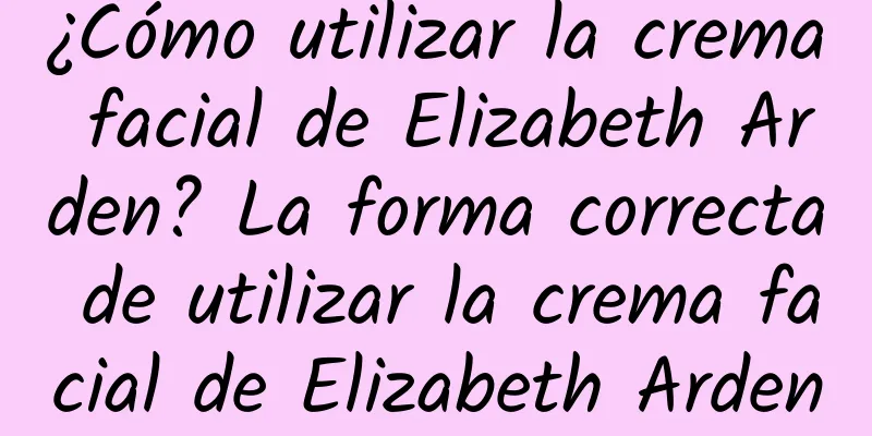 ¿Cómo utilizar la crema facial de Elizabeth Arden? La forma correcta de utilizar la crema facial de Elizabeth Arden