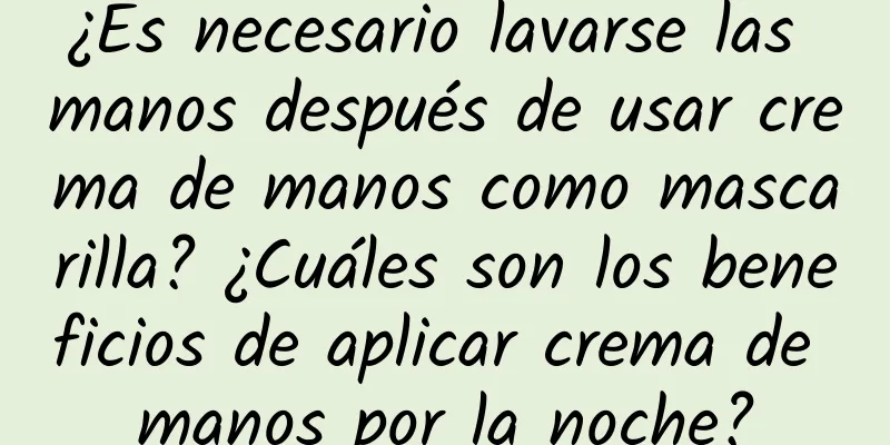 ¿Es necesario lavarse las manos después de usar crema de manos como mascarilla? ¿Cuáles son los beneficios de aplicar crema de manos por la noche?