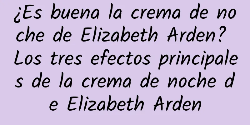 ¿Es buena la crema de noche de Elizabeth Arden? Los tres efectos principales de la crema de noche de Elizabeth Arden