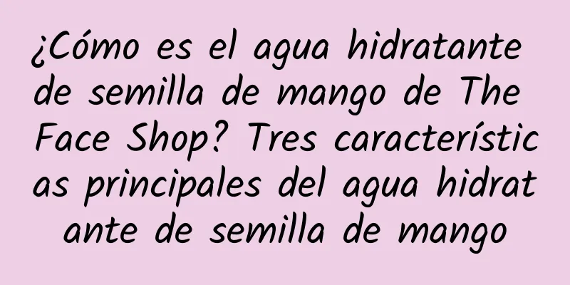 ¿Cómo es el agua hidratante de semilla de mango de The Face Shop? Tres características principales del agua hidratante de semilla de mango